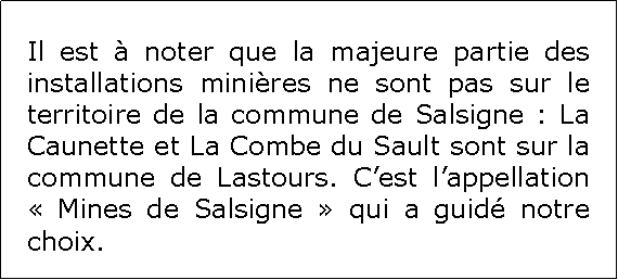 Zone de Texte: Il est  noter que la majeure partie des installations minires ne sont pas sur le territoire de la commune de Salsigne : La Caunette et La Combe du Sault sont sur la commune de Lastours. Cest lappellation  Mines de Salsigne  qui a guid notre choix.